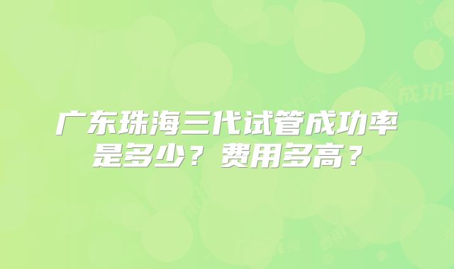 广东珠海三代试管成功率是多少？费用多高？