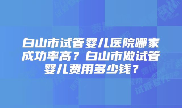 白山市试管婴儿医院哪家成功率高?白山市做试管婴儿费用多少钱?