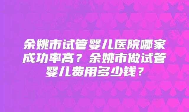余姚市试管婴儿医院哪家成功率高?余姚市做试管婴儿费用多少钱?