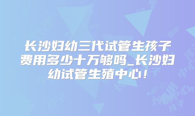 长沙妇幼三代试管生孩子费用多少十万够吗_长沙妇幼试管生殖中心!