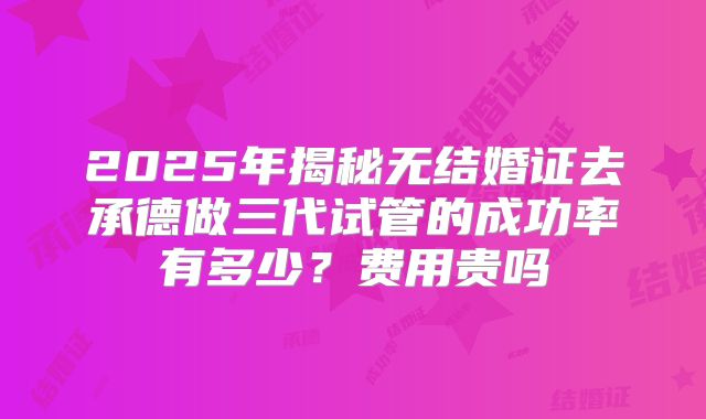 2025年揭秘无结婚证去承德做三代试管的成功率有多少?费用贵吗