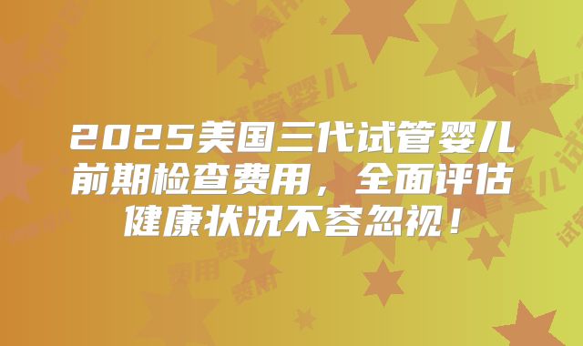 2025美国三代试管婴儿前期检查费用，全面评估健康状况不容忽视！