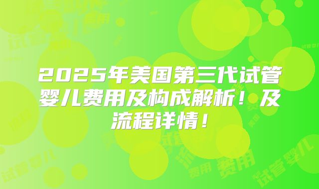 2025年美国第三代试管婴儿费用及构成解析！及流程详情！