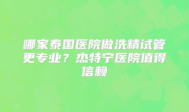 哪家泰国医院做洗精试管更专业？杰特宁医院值得信赖