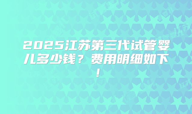 2025江苏第三代试管婴儿多少钱?费用明细如下!