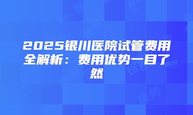 2025银川医院试管费用全解析：费用优势一目了然