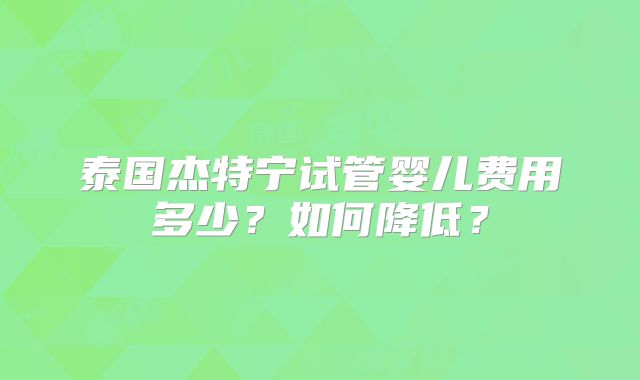 泰国杰特宁试管婴儿费用多少？如何降低？