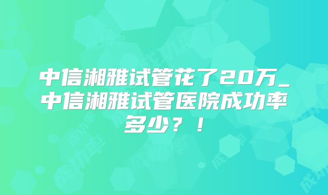 中信湘雅试管花了20万_中信湘雅试管医院成功率多少?!