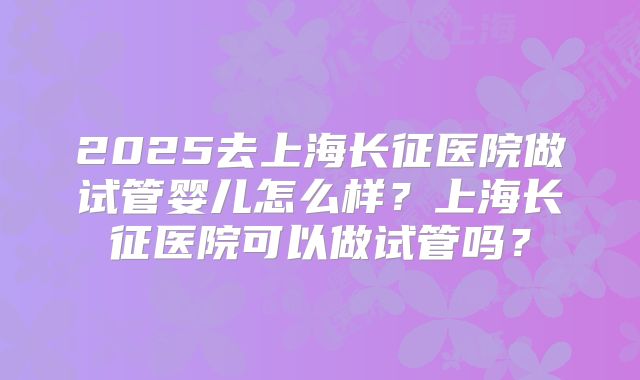 2025去上海长征医院做试管婴儿怎么样?上海长征医院可以做试管吗?