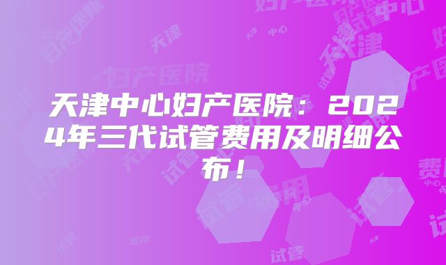 天津中心妇产医院：2024年三代试管费用及明细公布！