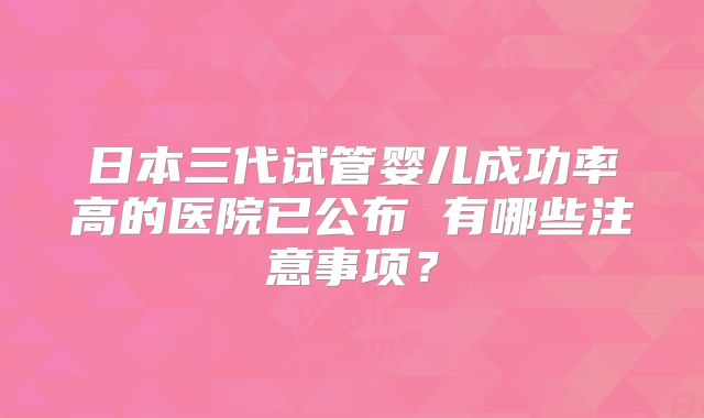 日本三代试管婴儿成功率高的医院已公布 有哪些注意事项？