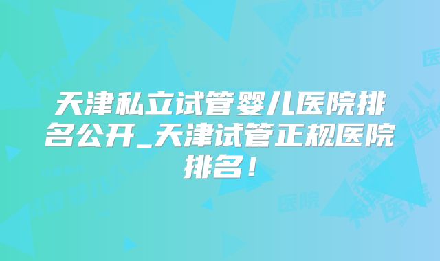 天津私立试管婴儿医院排名公开_天津试管正规医院排名！