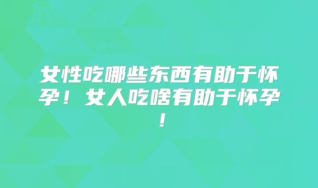 女性吃哪些东西有助于怀孕！女人吃啥有助于怀孕！
