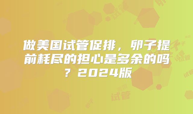 做美国试管促排,卵子提前耗尽的担心是多余的吗?2024版