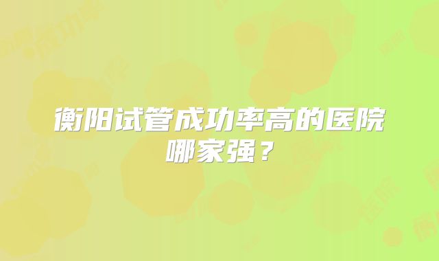 衡阳试管成功率高的医院哪家强？