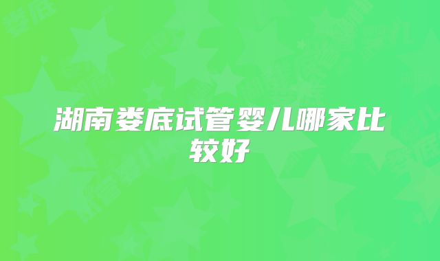 湖南娄底试管婴儿哪家比较好