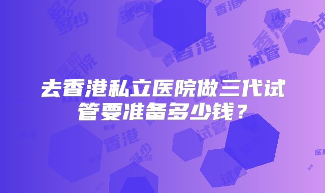 去香港私立医院做三代试管要准备多少钱？