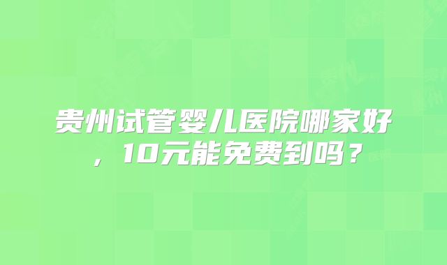 贵州试管婴儿医院哪家好，10元能免费到吗？