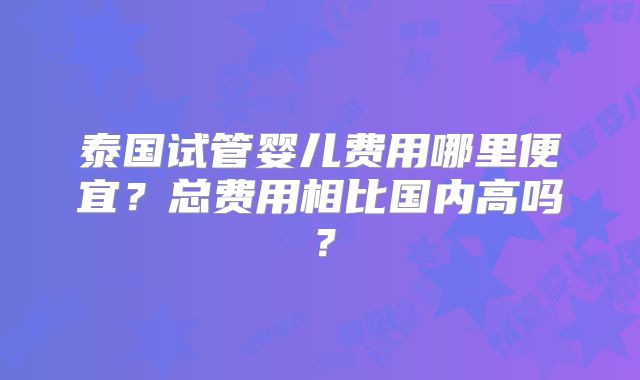 泰国试管婴儿费用哪里便宜？总费用相比国内高吗？