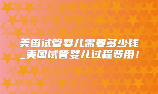 美国试管婴儿需要多少钱_美国试管婴儿过程费用！