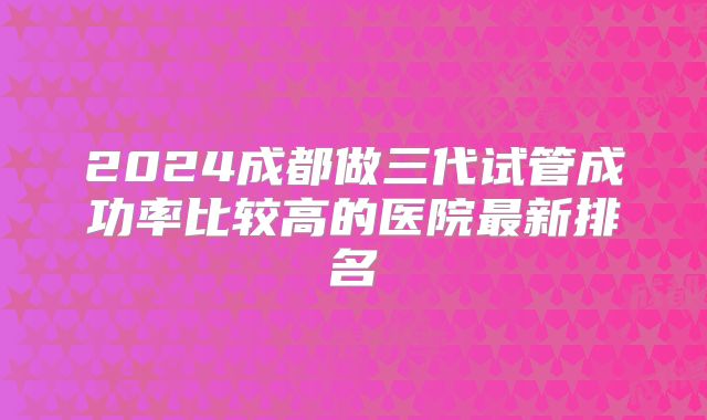 2024成都做三代试管成功率比较高的医院最新排名