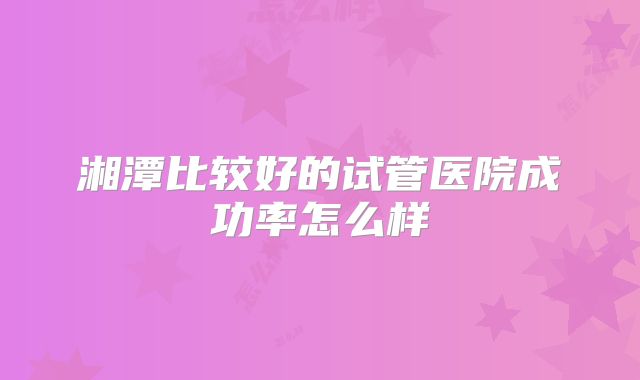 湘潭比较好的试管医院成功率怎么样
