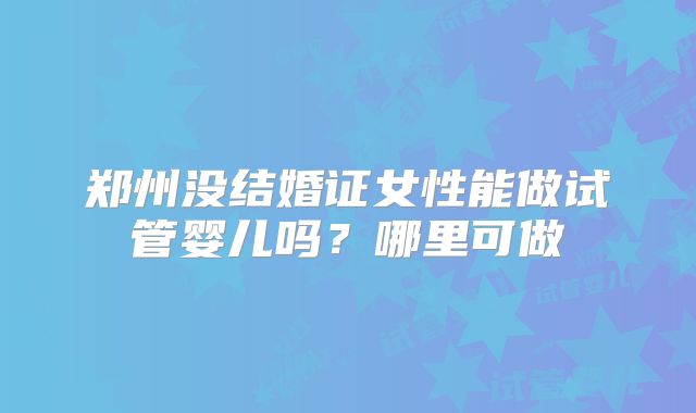 郑州没结婚证女性能做试管婴儿吗？哪里可做