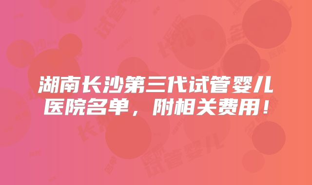 湖南长沙第三代试管婴儿医院名单,附相关费用!
