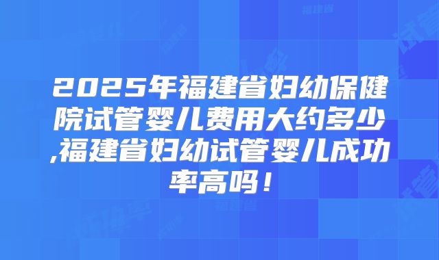 2025年福建省妇幼保健院试管婴儿费用大约多少,福建省妇幼试管婴儿成功率高吗!