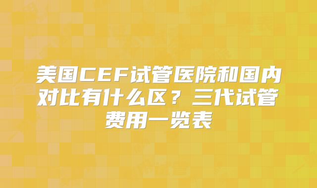 美国CEF试管医院和国内对比有什么区?三代试管费用一览表
