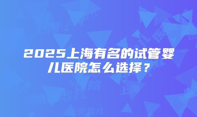 2025上海有名的试管婴儿医院怎么选择？
