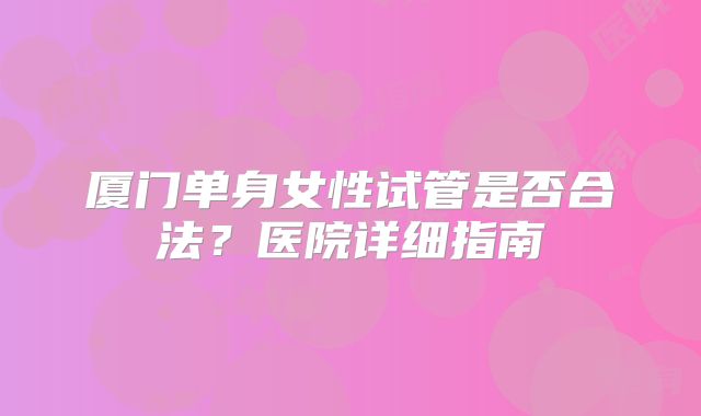 厦门单身女性试管是否合法?医院详细指南