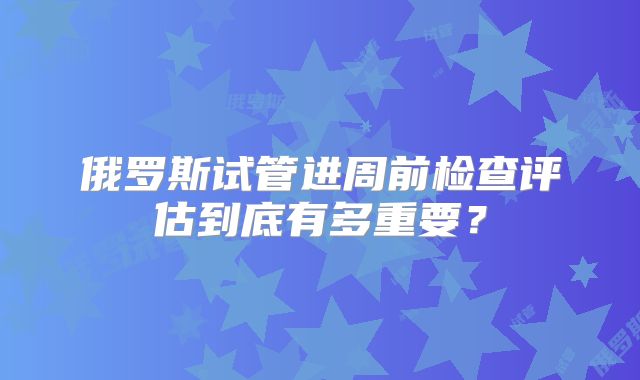 俄罗斯试管进周前检查评估到底有多重要？