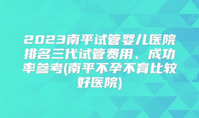 2023南平试管婴儿医院排名三代试管费用、成功率参考(南平不孕不育比较好医院)