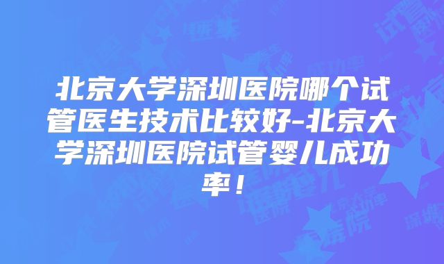 北京大学深圳医院哪个试管医生技术比较好-北京大学深圳医院试管婴儿成功率！