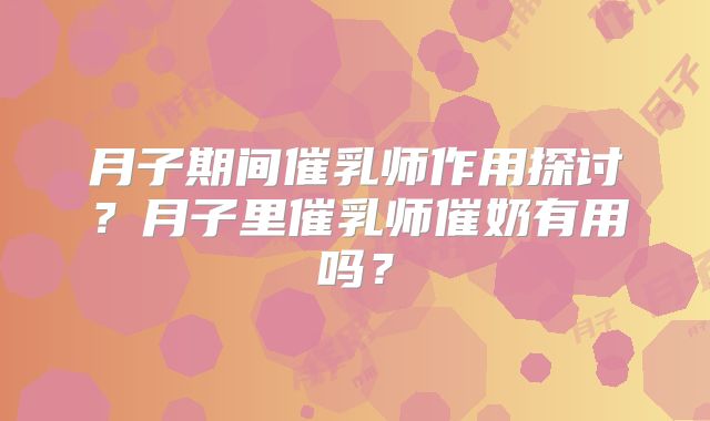 月子期间催乳师作用探讨？月子里催乳师催奶有用吗？