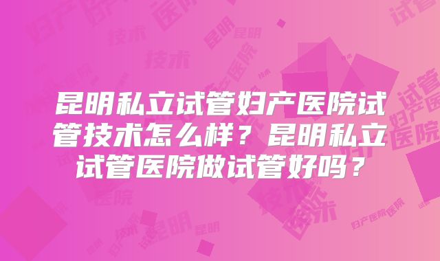 昆明私立试管妇产医院试管技术怎么样？昆明私立试管医院做试管好吗？