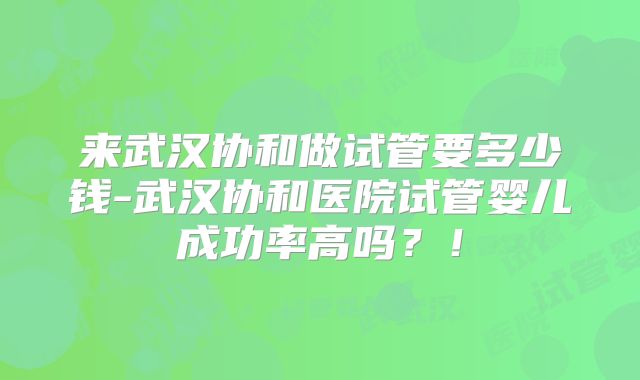 来武汉协和做试管要多少钱-武汉协和医院试管婴儿成功率高吗？！
