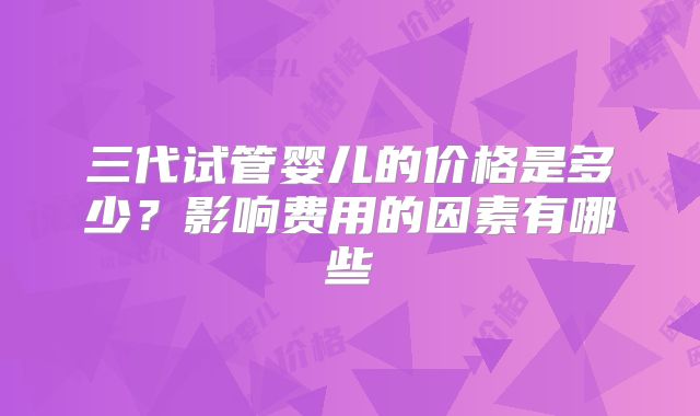 三代试管婴儿的价格是多少?影响费用的因素有哪些