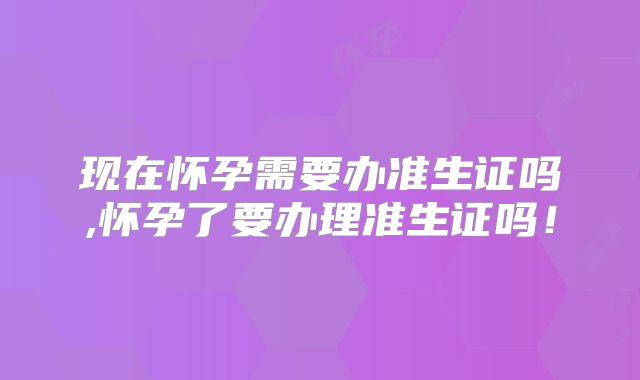 现在怀孕需要办准生证吗,怀孕了要办理准生证吗！