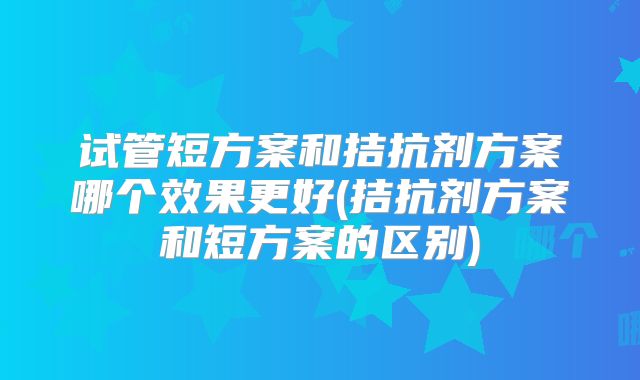 试管短方案和拮抗剂方案哪个效果更好(拮抗剂方案和短方案的区别)