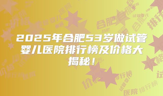 2025年合肥53岁做试管婴儿医院排行榜及价格大揭秘！