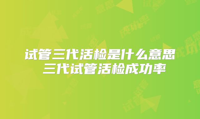 试管三代活检是什么意思 三代试管活检成功率