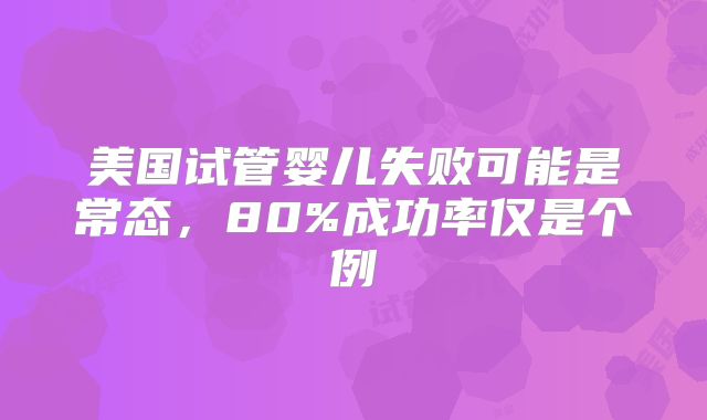 美国试管婴儿失败可能是常态，80%成功率仅是个例