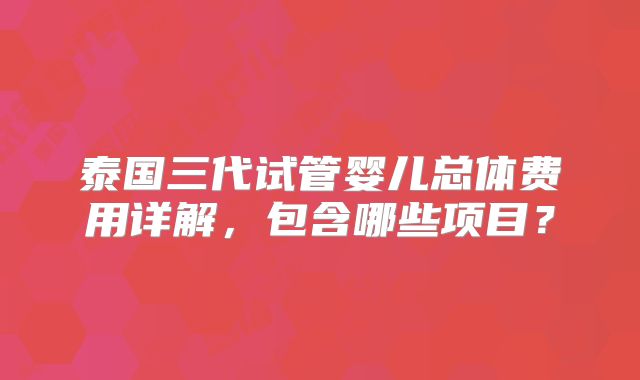 泰国三代试管婴儿总体费用详解,包含哪些项目?