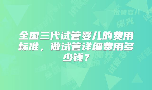 全国三代试管婴儿的费用标准，做试管详细费用多少钱？