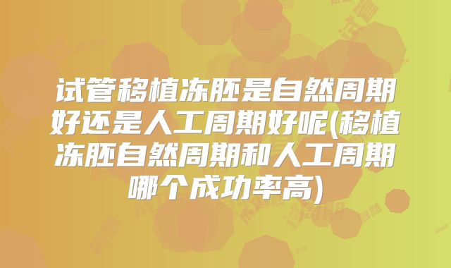 试管移植冻胚是自然周期好还是人工周期好呢(移植冻胚自然周期和人工周期哪个成功率高)