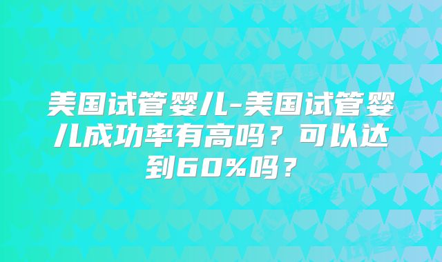 美国试管婴儿-美国试管婴儿成功率有高吗？可以达到60%吗？