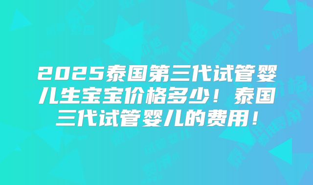 2025泰国第三代试管婴儿生宝宝价格多少！泰国三代试管婴儿的费用！