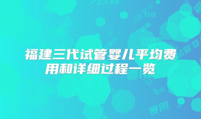 福建三代试管婴儿平均费用和详细过程一览